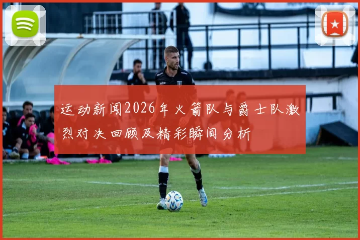 运动新闻2026年火箭队与爵士队激烈对决回顾及精彩瞬间分析