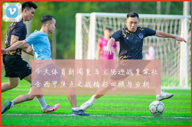 今天体育新闻皇马主场迎战皇家社会西甲焦点之战精彩回顾与分析