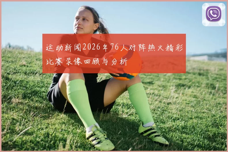 运动新闻2026年76人对阵热火精彩比赛录像回顾与分析
