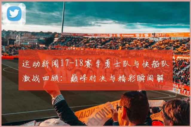 运动新闻17-18赛季勇士队与快船队激战回顾：巅峰对决与精彩瞬间解析