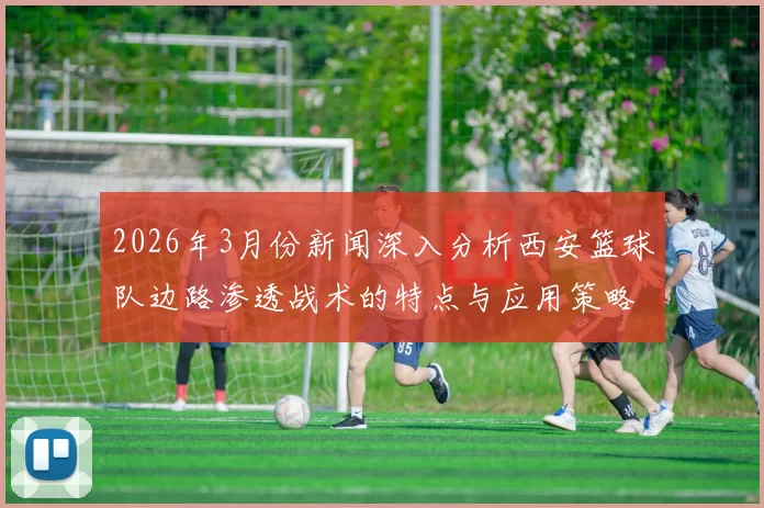 2026年3月份新闻深入分析西安篮球队边路渗透战术的特点与应用策略